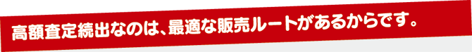 高額査定続出なのは、最適な販売ルートがあるからです。 高額査定続出なのは、最適な販売ルートがあるからです。